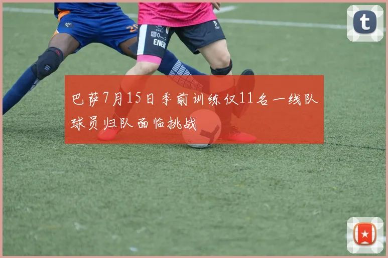 巴萨7月15日季前训练仅11名一线队球员归队面临挑战