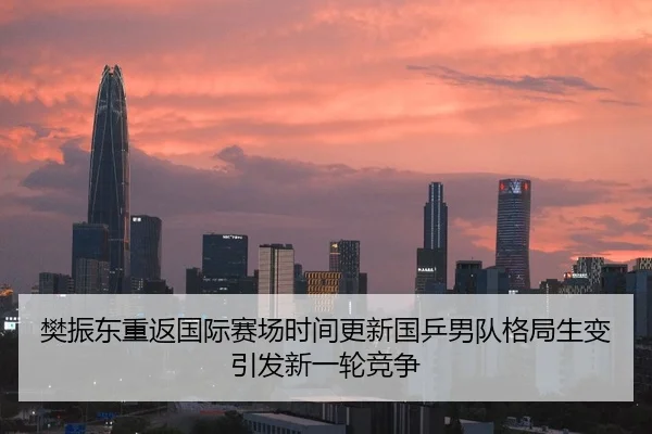 樊振东重返国际赛场时间更新国乒男队格局生变引发新一轮竞争