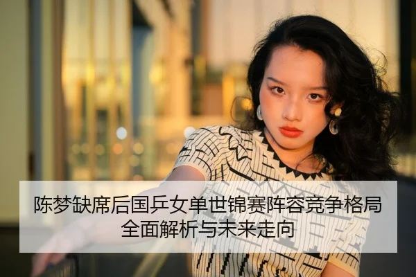 陈梦缺席后国乒女单世锦赛阵容竞争格局全面解析与未来走向