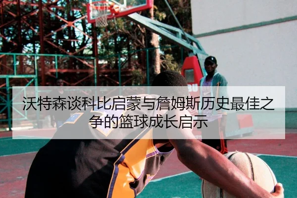 沃特森谈科比启蒙与詹姆斯历史最佳之争的篮球成长启示